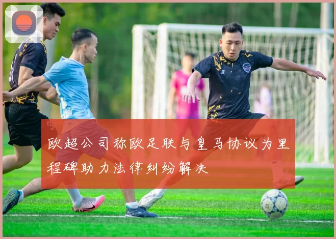 欧超公司称欧足联与皇马协议为里程碑助力法律纠纷解决