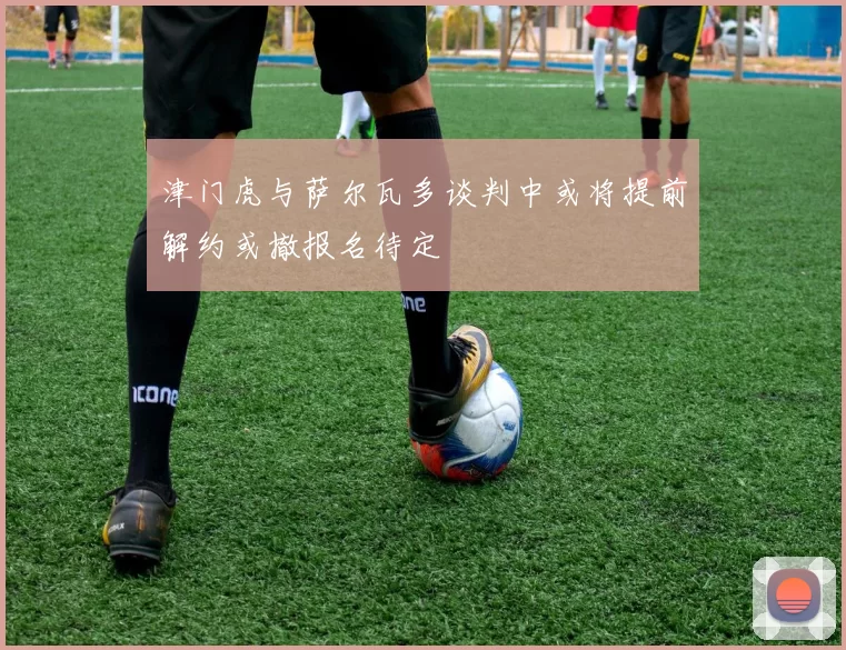 津门虎与萨尔瓦多谈判中或将提前解约或撤报名待定