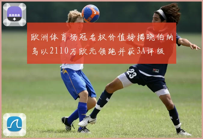 欧洲体育场冠名权价值榜揭晓伯纳乌以2110万欧元领跑并获3A评级
