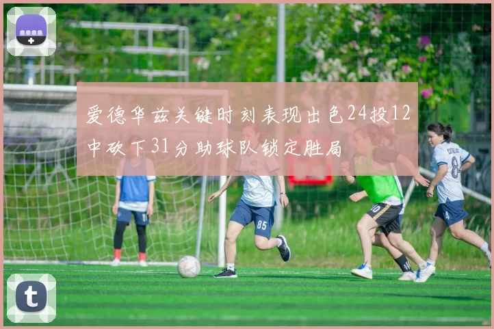 爱德华兹关键时刻表现出色24投12中砍下31分助球队锁定胜局