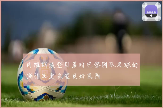 内维斯谈登贝莱对巴黎团队足球的期待及更衣室良好氛围
