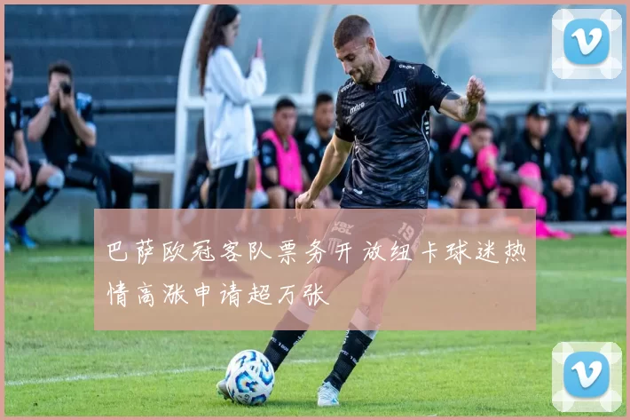 巴萨欧冠客队票务开放纽卡球迷热情高涨申请超万张