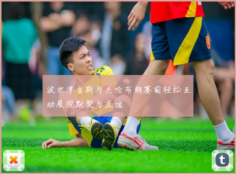 波尔津吉斯与杰伦布朗赛前轻松互动展现默契与友谊