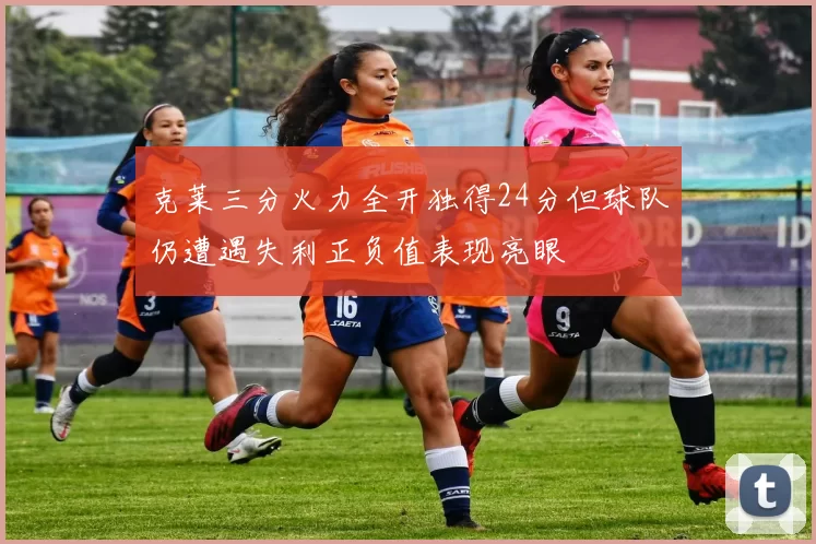 克莱三分火力全开独得24分但球队仍遭遇失利正负值表现亮眼