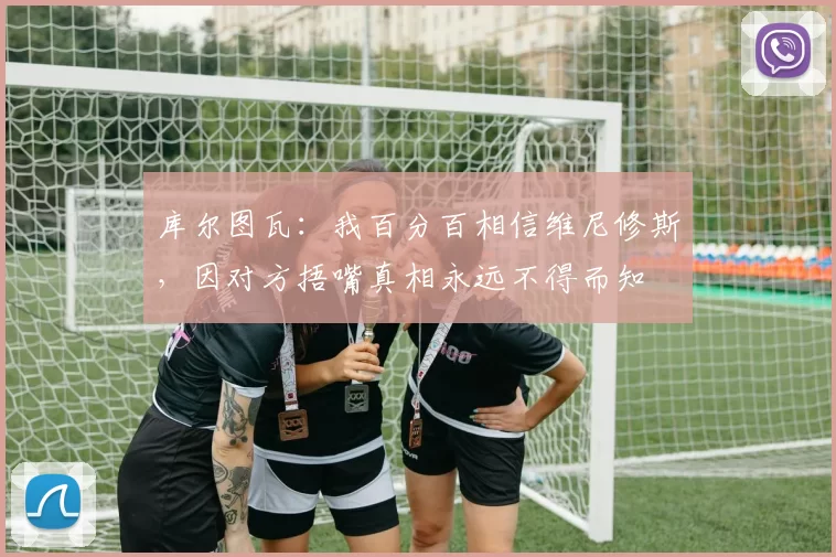 库尔图瓦：我百分百相信维尼修斯，因对方捂嘴真相永远不得而知