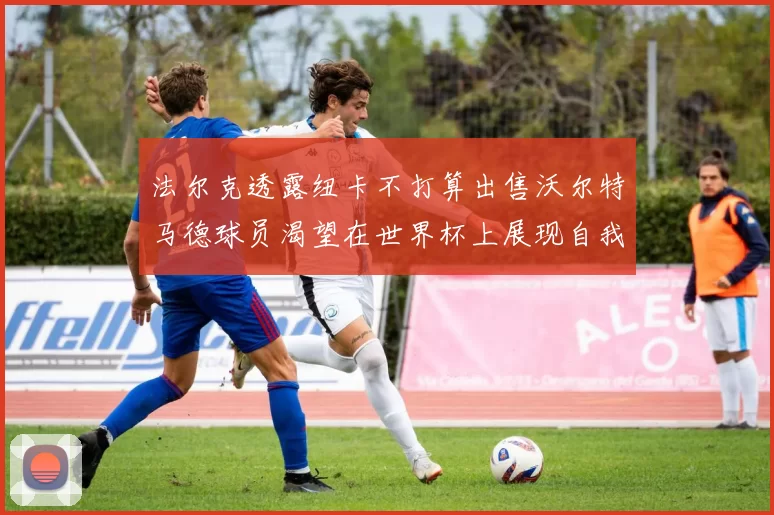 法尔克透露纽卡不打算出售沃尔特马德球员渴望在世界杯上展现自我