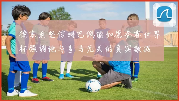 德塞利坚信姆巴佩能如愿参赛世界杯强调他与皇马无关的真实数据