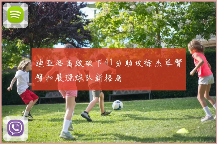 迪亚洛高效砍下41分助攻徐杰单臂劈扣展现球队新格局