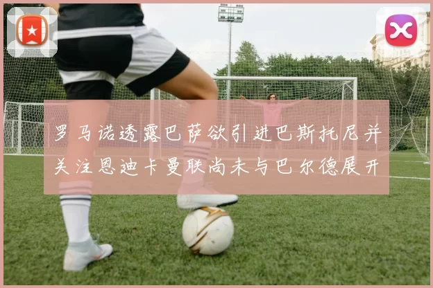 罗马诺透露巴萨欲引进巴斯托尼并关注恩迪卡曼联尚未与巴尔德展开谈判