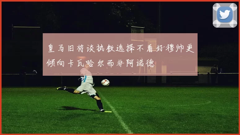 皇马旧将谈执教选择不看好穆帅更倾向卡瓦哈尔而非阿诺德