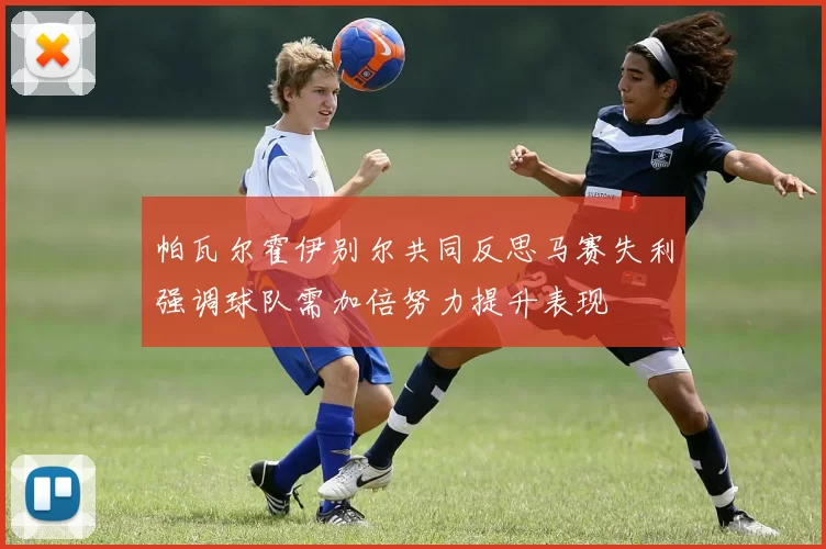 帕瓦尔霍伊别尔共同反思马赛失利强调球队需加倍努力提升表现
