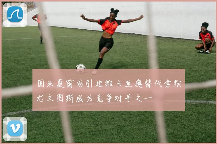 国米夏窗或引进维卡里奥替代索默尤文图斯成为竞争对手之一