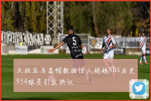 文班亚马盖帽数据惊人超越NBA历史954球员引发热议