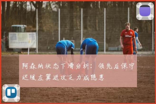 阿森纳状态下滑分析：领先后保守迟缓左翼进攻乏力成隐患