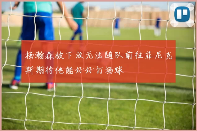 杨瀚森被下放无法随队前往菲尼克斯期待他能好好打场球